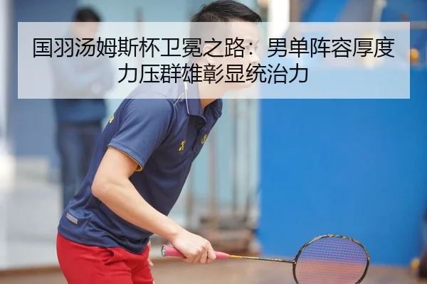国羽汤姆斯杯卫冕之路：男单阵容厚度力压群雄彰显统治力