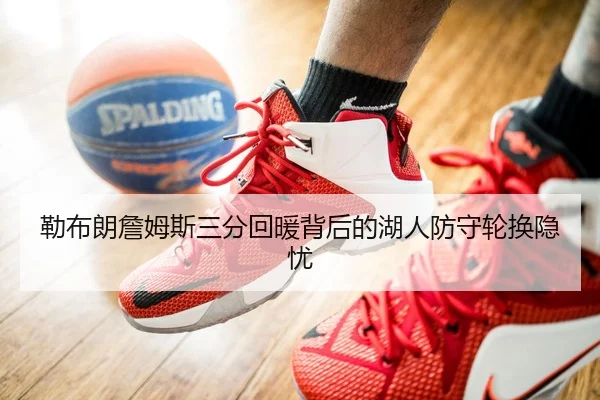 勒布朗詹姆斯三分回暖背后的湖人防守轮换隐忧