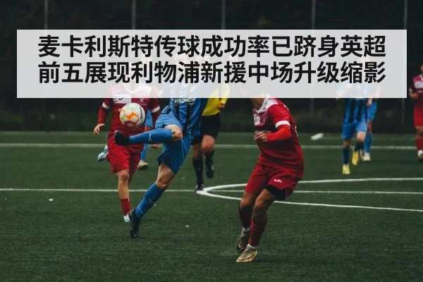 麦卡利斯特传球成功率已跻身英超前五展现利物浦新援中场升级缩影